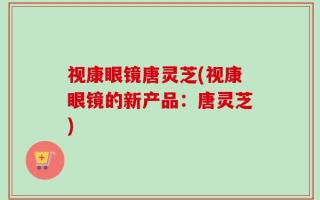 视康眼镜唐灵芝(视康眼镜的新产品：唐灵芝)