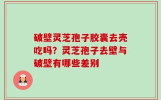 破壁灵芝孢子胶囊去壳吃吗？灵芝孢子去壁与破壁有哪些差别