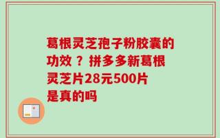葛根灵芝孢子粉胶囊的功效 ？拼多多新葛根灵芝片28元500片是真的吗