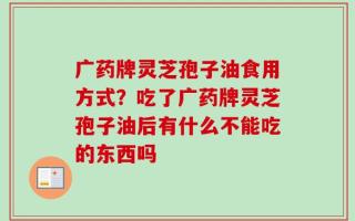 广药牌灵芝孢子油食用方式？吃了广药牌灵芝孢子油后有什么不能吃的东西吗
