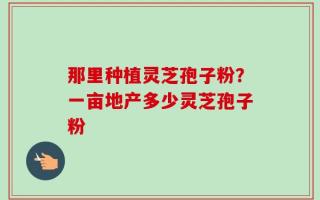 那里种植灵芝孢子粉？一亩地产多少灵芝孢子粉