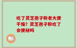 吃了灵芝孢子粉老大便干燥？灵芝孢子粉吃了会便秘吗