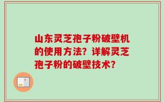 山东灵芝孢子粉破壁机的使用方法？详解灵芝孢子粉的破壁技术？