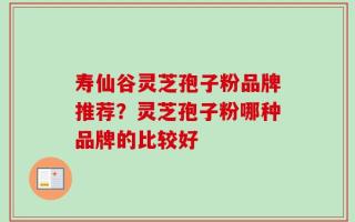 寿仙谷灵芝孢子粉品牌推荐？灵芝孢子粉哪种品牌的比较好