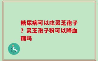 糖尿病可以吃灵芝孢子？灵芝孢子粉可以降血糖吗