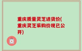 重庆质量灵芝进货价(重庆灵芝采购价现已公开)