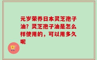 元岁荣养日本灵芝孢子油？灵芝孢子油是怎么样使用的，可以用多久呢