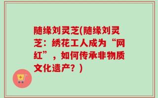 随缘刘灵芝(随缘刘灵芝：绣花工人成为“网红”，如何传承非物质文化遗产？)