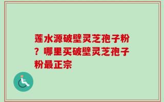 莲水源破壁灵芝孢子粉？哪里买破壁灵芝孢子粉最正宗