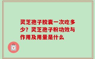 灵芝孢子胶囊一次吃多少？灵芝孢子粉功效与作用及用量是什么
