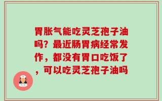 胃胀气能吃灵芝孢子油吗？最近肠胃病经常发作，都没有胃口吃饭了，可以吃灵芝孢子油吗