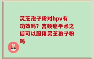 灵芝孢子粉对hpv有功效吗？宫颈癌手术之后可以服用灵芝孢子粉吗