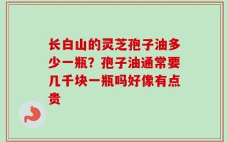 长白山的灵芝孢子油多少一瓶？孢子油通常要几千块一瓶吗好像有点贵