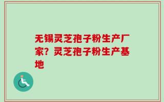 无锡灵芝孢子粉生产厂家？灵芝孢子粉生产基地