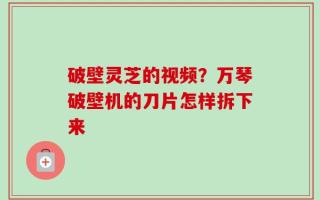 破壁灵芝的视频？万琴破壁机的刀片怎样拆下来