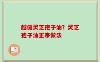 越健灵芝孢子油？灵芝孢子油正宗做法