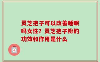 灵芝孢子可以改善睡眠吗女性？灵芝孢子粉的功效和作用是什么