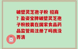 破壁灵芝孢子粉 招商？盈姿宝牌破壁灵芝孢子粉胶囊在国家食品药品监管局注册了吗我没弄清