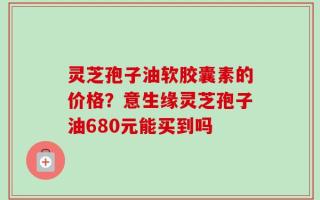 灵芝孢子油软胶囊素的价格？意生缘灵芝孢子油680元能买到吗