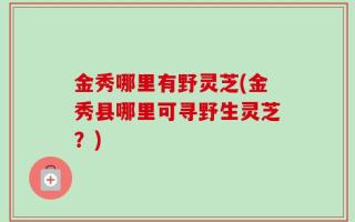 金秀哪里有野灵芝(金秀县哪里可寻野生灵芝？)