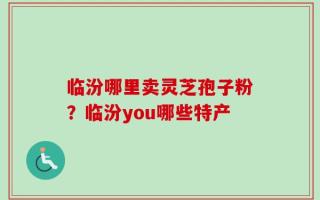 临汾哪里卖灵芝孢子粉？临汾you哪些特产