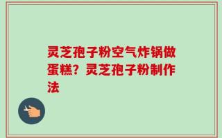 灵芝孢子粉空气炸锅做蛋糕？灵芝孢子粉制作法