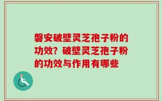 磐安破壁灵芝孢子粉的功效？破壁灵芝孢子粉的功效与作用有哪些