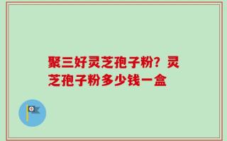聚三好灵芝孢子粉？灵芝孢子粉多少钱一盒
