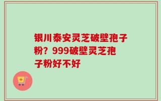 银川泰安灵芝破壁孢子粉？999破壁灵芝孢子粉好不好