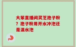 大笨直播间灵芝孢子粉？孢子粉用开水冲泡还是温水泡