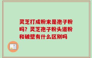 灵芝打成粉末是孢子粉吗？灵芝孢子粉头道粉和破壁有什么区别吗
