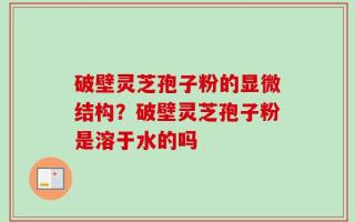破壁灵芝孢子粉的显微结构？破壁灵芝孢子粉是溶于水的吗