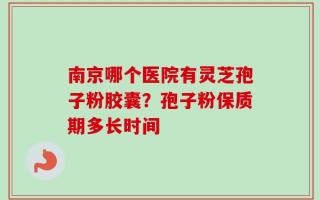 南京哪个医院有灵芝孢子粉胶囊？孢子粉保质期多长时间