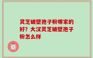 灵芝破壁孢子粉哪家的好？大汉灵芝破壁孢子粉怎么样