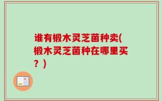 谁有椴木灵芝菌种卖(椴木灵芝菌种在哪里买？)