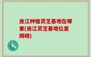 连江种植灵芝基地在哪里(连江灵芝基地位置揭晓)