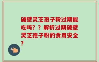 破壁灵芝孢子粉过期能吃吗？？解析过期破壁灵芝孢子粉的食用安全？