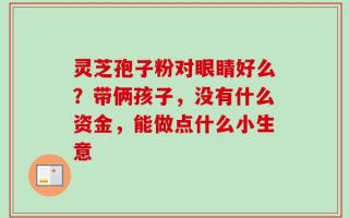 灵芝孢子粉对眼睛好么？带俩孩子，没有什么资金，能做点什么小生意