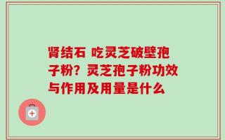 肾结石 吃灵芝破壁孢子粉？灵芝孢子粉功效与作用及用量是什么