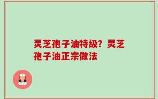灵芝孢子油特级？灵芝孢子油正宗做法