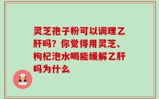 灵芝孢子粉可以调理乙肝吗？你觉得用灵芝、枸杞泡水喝能缓解乙肝吗为什么
