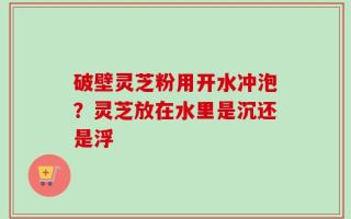 破壁灵芝粉用开水冲泡？灵芝放在水里是沉还是浮