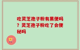吃灵芝孢子粉有黑便吗？灵芝孢子粉吃了会便秘吗