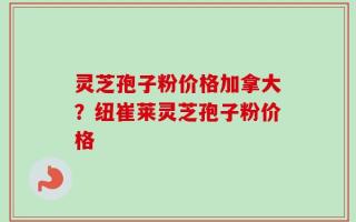 灵芝孢子粉价格加拿大？纽崔莱灵芝孢子粉价格