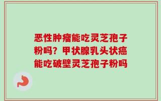 恶性肿瘤能吃灵芝孢子粉吗？甲状腺乳头状癌能吃破壁灵芝孢子粉吗
