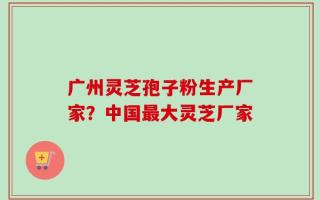 广州灵芝孢子粉生产厂家？中国最大灵芝厂家