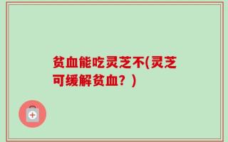 贫血能吃灵芝不(灵芝可缓解贫血？)
