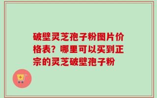 破壁灵芝孢子粉图片价格表？哪里可以买到正宗的灵芝破壁孢子粉