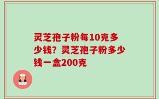 灵芝孢子粉每10克多少钱？灵芝孢子粉多少钱一盒200克