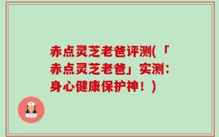 赤点灵芝老爸评测(「赤点灵芝老爸」实测：身心健康保护神！)